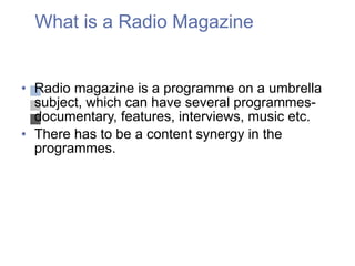 What is a Radio Magazine Radio magazine is a programme on a umbrella subject, which can have several programmes- documentary, features, interviews, music etc.  There has to be a content synergy in the programmes. 