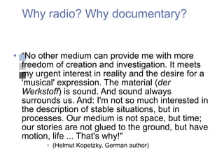 Why radio? Why documentary? “ No other medium can provide me with more freedom of creation and investigation. It meets my urgent interest in reality and the desire for a 'musical' expression. The material ( der Werkstoff ) is sound. And sound always surrounds us. And: I'm not so much interested in the description of stable situations, but in processes. Our medium is not space, but time; our stories are not glued to the ground, but have motion, life ... That's why!"  (Helmut Kopetzky, German author) 