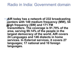 Radio in India: Government domain AIR today has a network of 232 broadcasting centers with 149 medium frequency (MW), 54 high frequency (SW) and 171 FM transmitters. The coverage is 91.79% of the area, serving 99.14% of the people in the largest democracy of the world. AIR covers 24 Languages and 146 dialects in home services. In External services, it covers 27 languages; 17 national and 10 foreign languages. 
