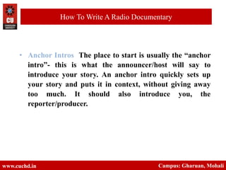 www.cuchd.in Campus: Gharuan, Mohali
How To Write A Radio Documentary
• Anchor Intros The place to start is usually the “anchor
intro”- this is what the announcer/host will say to
introduce your story. An anchor intro quickly sets up
your story and puts it in context, without giving away
too much. It should also introduce you, the
reporter/producer.
 