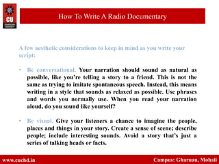 www.cuchd.in Campus: Gharuan, Mohali
How To Write A Radio Documentary
A few aesthetic considerations to keep in mind as you write your
script:
• Be conversational. Your narration should sound as natural as
possible, like you’re telling a story to a friend. This is not the
same as trying to imitate spontaneous speech. Instead, this means
writing in a style that sounds as relaxed as possible. Use phrases
and words you normally use. When you read your narration
aloud, do you sound like yourself?
• Be visual. Give your listeners a chance to imagine the people,
places and things in your story. Create a sense of scene; describe
people; include interesting sounds. Avoid a story that’s just a
series of talking heads or facts.
 