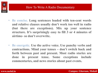 • Be concise. Long sentences loaded with ten-cent words
and relative clauses usually don’t work too well in radio
(but there are exceptions). Mix up your sentence
structure. It’s surprisingly easy to fill 3 or 4 minutes of
airtime- so don’t overwrite.
• Be energetic. Use the active voice. Use punchy verbs and
contractions. Mind your tenses – don’t switch back and
forth between past and present. Most radio stories are
done in present tense. Some exceptions include
commentaries, and news stories about past events.
www.cuchd.in Campus: Gharuan, Mohali
How To Write A Radio Documentary
 