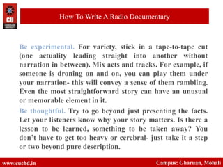 Be experimental. For variety, stick in a tape-to-tape cut
(one actuality leading straight into another without
narration in between). Mix acts and tracks. For example, if
someone is droning on and on, you can play them under
your narration- this will convey a sense of them rambling.
Even the most straightforward story can have an unusual
or memorable element in it.
Be thoughtful. Try to go beyond just presenting the facts.
Let your listeners know why your story matters. Is there a
lesson to be learned, something to be taken away? You
don’t have to get too heavy or cerebral- just take it a step
or two beyond pure description.
www.cuchd.in Campus: Gharuan, Mohali
How To Write A Radio Documentary
 
