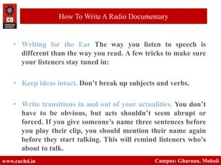 • Writing for the Ear The way you listen to speech is
different than the way you read. A few tricks to make sure
your listeners stay tuned in:
• Keep ideas intact. Don’t break up subjects and verbs.
• Write transitions in and out of your actualities. You don’t
have to be obvious, but acts shouldn’t seem abrupt or
forced. If you give someone’s name three sentences before
you play their clip, you should mention their name again
before they start talking. This will remind listeners who’s
about to talk.
www.cuchd.in Campus: Gharuan, Mohali
How To Write A Radio Documentary
 