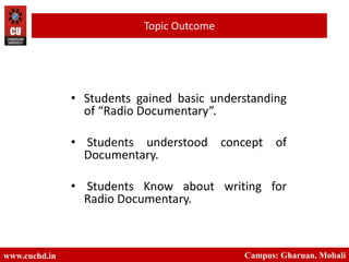• Students gained basic understanding
of “Radio Documentary”.
• Students understood concept of
Documentary.
• Students Know about writing for
Radio Documentary.
www.cuch
d.in
Campus: Gharuan, Mohali
www.cuchd.in Campus: Gharuan, Mohali
Topic Outcome
 