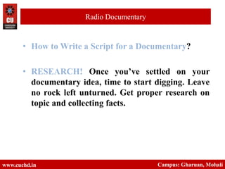 • How to Write a Script for a Documentary?
• RESEARCH! Once you’ve settled on your
documentary idea, time to start digging. Leave
no rock left unturned. Get proper research on
topic and collecting facts.
www.cuchd.in Campus: Gharuan, Mohali
Radio Documentary
 