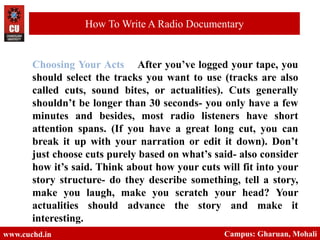 Choosing Your Acts After you’ve logged your tape, you
should select the tracks you want to use (tracks are also
called cuts, sound bites, or actualities). Cuts generally
shouldn’t be longer than 30 seconds- you only have a few
minutes and besides, most radio listeners have short
attention spans. (If you have a great long cut, you can
break it up with your narration or edit it down). Don’t
just choose cuts purely based on what’s said- also consider
how it’s said. Think about how your cuts will fit into your
story structure- do they describe something, tell a story,
make you laugh, make you scratch your head? Your
actualities should advance the story and make it
interesting.
www.cuchd.in Campus: Gharuan, Mohali
How To Write A Radio Documentary
 