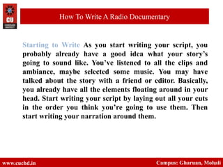 Starting to Write As you start writing your script, you
probably already have a good idea what your story’s
going to sound like. You’ve listened to all the clips and
ambiance, maybe selected some music. You may have
talked about the story with a friend or editor. Basically,
you already have all the elements floating around in your
head. Start writing your script by laying out all your cuts
in the order you think you’re going to use them. Then
start writing your narration around them.
www.cuchd.in Campus: Gharuan, Mohali
How To Write A Radio Documentary
 