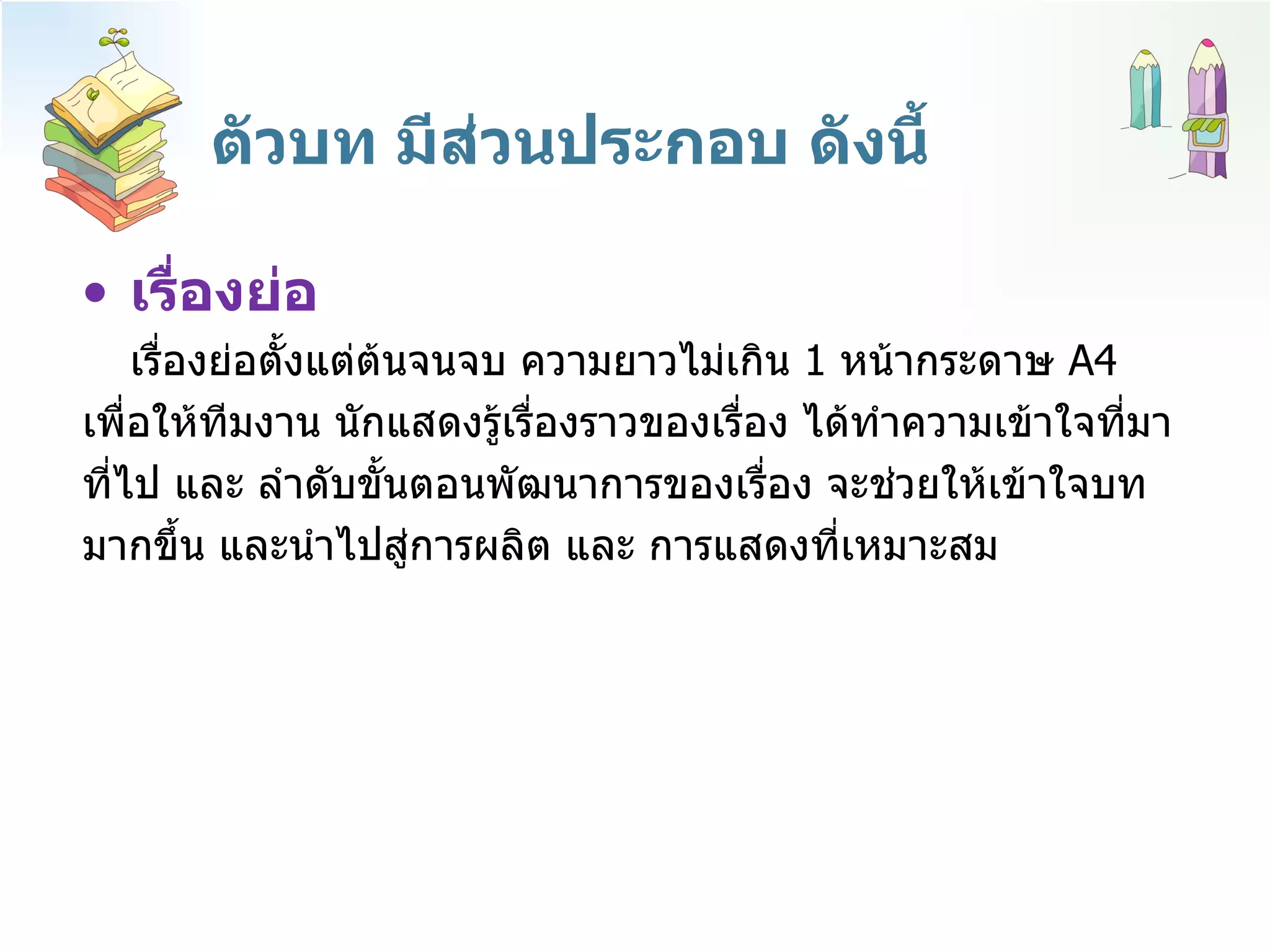 ตัวบท มีส่วนประกอบ ดังนี้ เรื่องย่อ เรื่องย่อตั้งแต่ต้นจนจบ ความยาวไม่เกิน  1  หน้ากระดาษ  A4  เพื่อให้ทีมงาน นักแสดงรู้เรื่องราวของเรื่อง ได้ทำความเข้าใจที่มา  ที่ไป และ ลำดับขั้นตอนพัฒนาการของเรื่อง จะช่วยให้เข้าใจบท มากขึ้น และนำไปสู่การผลิต และ การแสดงที่เหมาะสม 