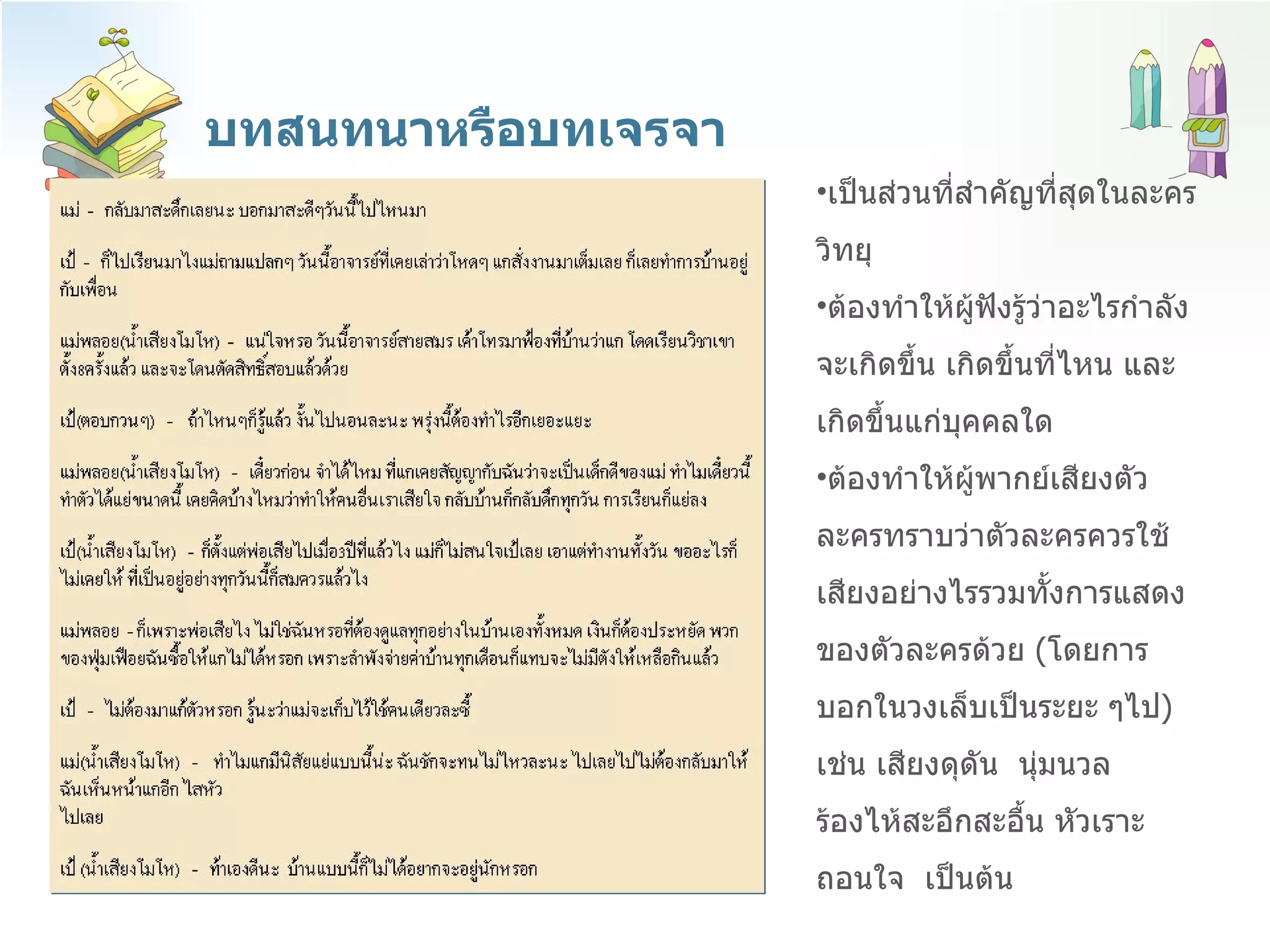 บทสนทนาหรือบทเจรจา เป็นส่วนที่สำคัญที่สุดในละครวิทยุ  ต้องทำให้ผู้ฟังรู้ว่าอะไรกำลังจะเกิดขึ้น เกิดขึ้นที่ไหน และเกิดขึ้นแก่บุคคลใด  ต้องทำให้ผู้พากย์เสียงตัวละครทราบว่าตัวละครควรใช้เสียงอย่างไรรวมทั้งการแสดงของตัวละครด้วย  ( โดยการบอกในวงเล็บเป็นระยะ ๆไป )  เช่น เสียงดุดัน  นุ่มนวล ร้องไห้สะอึกสะอื้น หัวเราะ ถอนใจ  เป็นต้น  