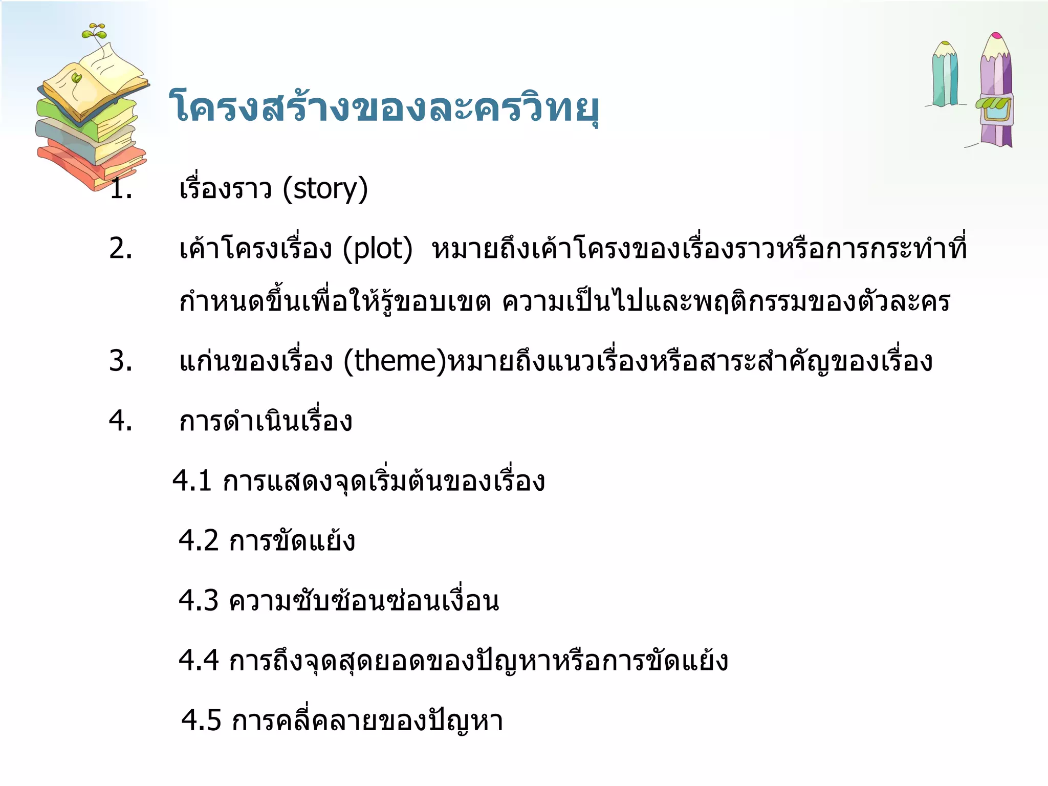 โครงสร้างของละครวิทยุ เรื่องราว  ( story ) เค้าโครงเรื่อง  ( plot )  หมายถึงเค้าโครงของเรื่องราวหรือการกระทำที่กำหนดขึ้นเพื่อให้รู้ขอบเขต ความเป็นไปและพฤติกรรมของตัวละคร แก่นของเรื่อง  ( theme ) หมายถึงแนวเรื่องหรือสาระสำคัญของเรื่อง  การดำเนินเรื่อง  4.1  การแสดงจุดเริ่มต้นของเรื่อง 4.2  การขัดแย้ง  4.3  ความซับซ้อนซ่อนเงื่อน 4.4  การถึงจุดสุดยอดของปัญหาหรือการขัดแย้ง  4.5  การคลี่คลายของปัญหา  