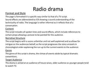 Radio drama
Format and Style
The page is formatted in a specific way similar to that of a TV script.
Sound effects are abbreviated to F/X showing a sound understanding of the
technicality of radio. The language is rather informal as it reflects that of a
conversation.
Content
The script includes all spoken lines and sound effects, which include references to
certain props allowing a picture to be painted for the audience.
Narrative Structure
The script begins with a scene unfamiliar and not well explained and so allows for
intrigue on the audiences behalf, as the script progresses the story unravels in
chronological order explaining the run up to the current events to the audience.
Genre
The genre of this script is drama, the climax of events abide by typical dramatic
conventions.
Target Audience
The drama is aimed at an audience of house wives, older audience as younger people tend
to watch TV.
 