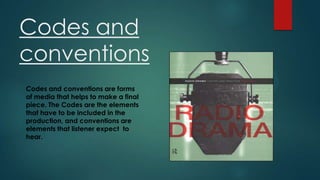 Codes and
conventions
Codes and conventions are forms
of media that helps to make a final
piece. The Codes are the elements
that have to be included in the
production, and conventions are
elements that listener expect to
hear.

 