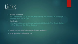 Links
•

Bloody Scotland:
http://www.bbc.co.uk/iplayer/episode/b03bq5tv/Bloody_Scotland_
Waiting_with_the_Body/

•

The Rivals:
http://www.bbc.co.uk/iplayer/episode/b03bdw8c/The_Rivals_Series
_2_The_Clue_of_the_Silver_Spoons/





What do you think about these radio dramas?

How would you describe it ?

 