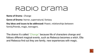 Radio Drama
Name of Drama : Change
Genre of Drama: horror, supernatural, fantasy
Key ideas and issues to be addressed: Power, relationships between
family/friends, magic, teenagers.
The drama it’s called “Change” because life of characters change and
follows different magical events, such as Rebecca becomes a witch, Ella
and Rebecca find out they are family, new experiences with magic.

 