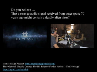 Do you believe …
That a strange audio signal received from outer space 70
years ago might contain a deadly alien virus?
The Message Podcast http://themessagepodcast.com/
How General Electric Created The Hit Science-Fiction Podcast “The Message”
http://tinyurl.com/nsju3a8
 