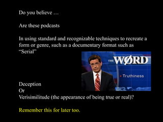 Do you believe …
Are these podcasts
In using standard and recognizable techniques to recreate a
form or genre, such as a documentary format such as
“Serial”
Deception
Or
Verisimilitude (the appearance of being true or real)?
Remember this for later too.
 