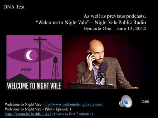 As well as previous podcasts.
“Welcome to Night Vale” – Night Vale Public Radio
Episode One – June 15, 2012
Welcome to Night Vale http://www.welcometonightvale.com/
Welcome to Night Vale - Pilot - Episode 1
https://youtu.be/barhR-i_Ak8 (Listen to first 2 minutes)
2:00
DNA Test
 