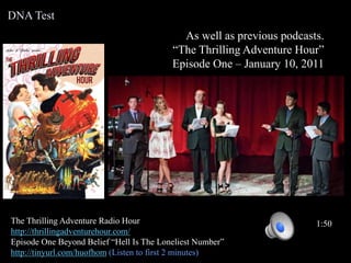 As well as previous podcasts.
“The Thrilling Adventure Hour”
Episode One – January 10, 2011
The Thrilling Adventure Radio Hour
http://thrillingadventurehour.com/
Episode One Beyond Belief “Hell Is The Loneliest Number”
http://tinyurl.com/huofhom (Listen to first 2 minutes)
1:50
DNA Test
 