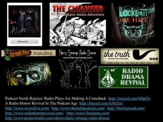 Podcast Nerds Rejoice: Radio Plays Are Making A Comeback http://tinyurl.com/hlfp62v
A Radio Horror Revival In The Podcast Age http://tinyurl.com/h58e5zz
http://www.werealive.com/ http://www.thetruthpodcast.com/ http://thecleansed.com/
http://www.radiodramarevival.com/ http://www.finalrune.com/
http://www.projectiradio.com/shows/harry-strange-radio-drama/
 