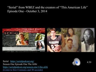 “Serial” from WBEZ and the creators of “This American Life”
Episode One - October 3, 2014
Serial https://serialpodcast.org/
Season One Episode One The Alibi
https://serialpodcast.org/season-one/1/the-alibi
(Listen to first 4 minutes and 30 seconds)
4:30
 