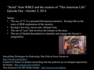“Serial” from WBEZ and the creators of “This American Life”
Episode One - October 3, 2014
Notice
• The use of “I” in a personal first-person narrative. Koenig tells us the
story of HER exploration of the mystery.
• Koenig’s low-key, one-to-one, intimate tone.
• The use of “you” that involves the listener in the story.
• The use of limited description to stimulate and engage the listener’s
imagination.
Storytelling Techniques for Podcasting: Dan Feld on Great Narratives
http://tinyurl.com/zlsfpxa
Creators of ‘Serial’ on modern storytelling and why podcasts are an untapped opportunity
for brands http://tinyurl.com/z5s64m2
This American Life DIY Radio Guides http://tinyurl.com/28p6zut
 