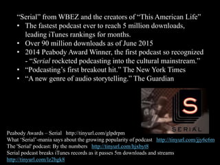 “Serial” from WBEZ and the creators of “This American Life”
• The fastest podcast ever to reach 5 million downloads,
leading iTunes rankings for months.
• Over 90 million downloads as of June 2015
• 2014 Peabody Award Winner, the first podcast so recognized
- “Serial rocketed podcasting into the cultural mainstream.”
• “Podcasting’s first breakout hit.” The New York Times
• “A new genre of audio storytelling.” The Guardian
Peabody Awards – Serial http://tinyurl.com/glpdrpm
What ‘Serial’-mania says about the growing popularity of podcast http://tinyurl.com/jjy6c6m
The 'Serial' podcast: By the numbers http://tinyurl.com/hjxbyt8
Serial podcast breaks iTunes records as it passes 5m downloads and streams
http://tinyurl.com/lz2hgk8
 