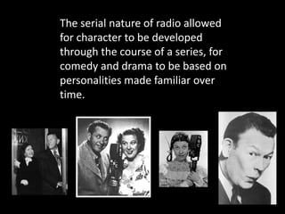 The serial nature of radio allowed
for character to be developed
through the course of a series, for
comedy and drama to be based on
personalities made familiar over
time.
 