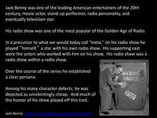 Jack Benny was one of the leading American entertainers of the 20th
century, movie actor, stand-up performer, radio personality, and
eventually television star.
His radio show was one of the most popular of the Golden Age of Radio.
In a precursor to what we would today call “meta,” on his radio show he
played “himself,” a star with his own radio show. His supporting cast
were the actors who worked with him on his show. His radio show was a
radio show within a radio show.
Over the course of the series he established
a clear persona.
Among his many character defects, he was
depicted as unrelentingly cheap. And much of
the humor of his show played off this trait.
Jack Benny https://en.wikipedia.org/wiki/Jack_Benny
 