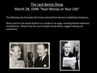 The Jack Benny Show
March 28, 1948 “Your Money or Your Life”
The following clip illustrates the humor derived from Benny’s established stinginess.
Benny and his cast would perform in a studio or on stage, standing behind stationary
microphones. Notice how the use of simple sound effects suggest setting and
movement.
 