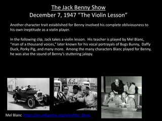 The Jack Benny Show
December 7, 1947 “The Violin Lesson”
Mel Blanc https://en.wikipedia.org/wiki/Mel_Blanc
Another character trait established for Benny involved his complete obliviousness to
his own ineptitude as a violin player.
In the following clip, Jack takes a violin lesson. His teacher is played by Mel Blanc,
“man of a thousand voices,” later known for his vocal portrayals of Bugs Bunny, Daffy
Duck, Porky Pig, and many more. Among the many characters Blanc played for Benny,
he was also the sound of Benny’s stuttering jalopy.
 