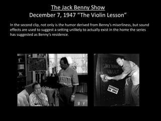 The Jack Benny Show
December 7, 1947 “The Violin Lesson”
In the second clip, not only is the humor derived from Benny’s miserliness, but sound
effects are used to suggest a setting unlikely to actually exist in the home the series
has suggested as Benny’s residence.
 