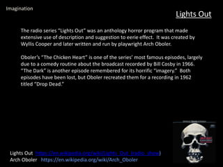 Lights Out
Lights Out https://en.wikipedia.org/wiki/Lights_Out_(radio_show)
Arch Oboler https://en.wikipedia.org/wiki/Arch_Oboler
Imagination
The radio series “Lights Out” was an anthology horror program that made
extensive use of description and suggestion to eerie effect. It was created by
Wyllis Cooper and later written and run by playwright Arch Oboler.
Oboler’s “The Chicken Heart” is one of the series’ most famous episodes, largely
due to a comedy routine about the broadcast recorded by Bill Cosby in 1966.
“The Dark” is another episode remembered for its horrific “imagery.” Both
episodes have been lost, but Oboler recreated them for a recording in 1962
titled “Drop Dead.”
 