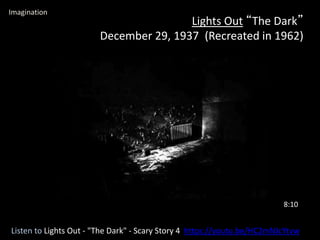 Lights Out “The Dark”
December 29, 1937 (Recreated in 1962)
Listen to Lights Out - "The Dark" - Scary Story 4 https://youtu.be/HC2mNJcYtvw
8:10
Imagination
 