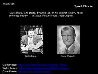 Quiet Please
Imagination
Quiet Please https://en.wikipedia.org/wiki/Quiet,_Please
Wyllis Cooper https://en.wikipedia.org/wiki/Wyllis_Cooper
Quiet Please http://www.quietplease.org/
“Quiet Please,” also created by Wyllis Cooper, was another fantasy / horror
anthology program. The show’s announcer was Ernest Chappell.
Wyllis Cooper Ernest Chappell
 