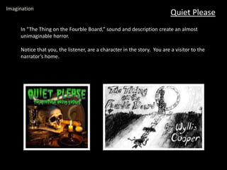 Quiet Please
Imagination
In “The Thing on the Fourble Board,” sound and description create an almost
unimaginable horror.
Notice that you, the listener, are a character in the story. You are a visitor to the
narrator’s home.
 
