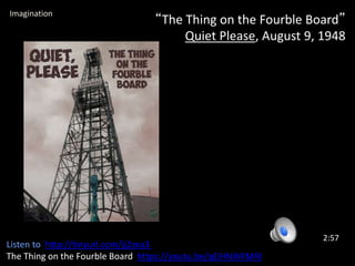 “The Thing on the Fourble Board”
Quiet Please, August 9, 1948
2:57
Imagination
Listen to http://tinyurl.com/jj2zea3
The Thing on the Fourble Board https://youtu.be/qEiHNihRMRI
 