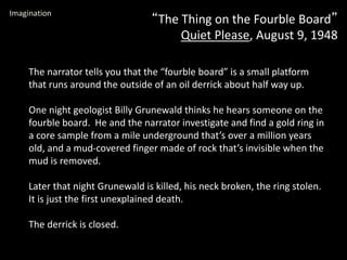 “The Thing on the Fourble Board”
Quiet Please, August 9, 1948
Imagination
The narrator tells you that the “fourble board” is a small platform
that runs around the outside of an oil derrick about half way up.
One night geologist Billy Grunewald thinks he hears someone on the
fourble board. He and the narrator investigate and find a gold ring in
a core sample from a mile underground that’s over a million years
old, and a mud-covered finger made of rock that’s invisible when the
mud is removed.
Later that night Grunewald is killed, his neck broken, the ring stolen.
It is just the first unexplained death.
The derrick is closed.
 