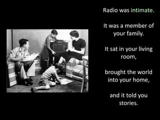 Radio was intimate.
It was a member of
your family.
It sat in your living
room,
brought the world
into your home,
and it told you
stories.
 
