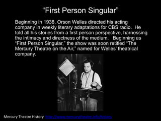 “First Person Singular”
Beginning in 1938, Orson Welles directed his acting
company in weekly literary adaptations for CBS radio. He
told all his stories from a first person perspective, harnessing
the intimacy and directness of the medium. Beginning as
“First Person Singular,” the show was soon retitled “The
Mercury Theatre on the Air,” named for Welles’ theatrical
company.
Mercury Theatre History http://www.mercurytheatre.info/history
 