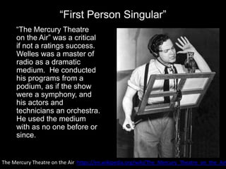 “First Person Singular”
“The Mercury Theatre
on the Air” was a critical
if not a ratings success.
Welles was a master of
radio as a dramatic
medium. He conducted
his programs from a
podium, as if the show
were a symphony, and
his actors and
technicians an orchestra.
He used the medium
with as no one before or
since.
The Mercury Theatre on the Air https://en.wikipedia.org/wiki/The_Mercury_Theatre_on_the_Air
 