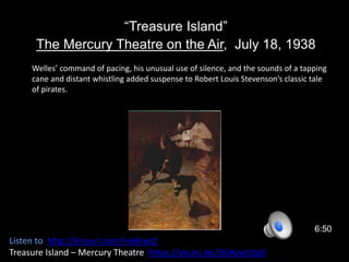 “Treasure Island”
The Mercury Theatre on the Air, July 18, 1938
6:50
Listen to http://tinyurl.com/he6hwt2
Treasure Island – Mercury Theatre https://youtu.be/56jKvwtJJq0
Welles’ command of pacing, his unusual use of silence, and the sounds of a tapping
cane and distant whistling added suspense to Robert Louis Stevenson’s classic tale
of pirates.
 