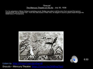 “Dracula”
The Mercury Theatre on the Air, July 30, 1938
For his adaptation of Bram Stoker’s epistolary novel, Welles was able to tell the story from several first person
perspectives, just as Stoker had. From the CBS studio in New York, he staged in sound a great chase through the
wilderness of Transylvania.
6:50
Listen to http://tinyurl.com/gm5wn4f
Dracula – Mercury Theatre https://youtu.be/SK4frrg7SyU
 