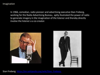 Imagination
Stan Freberg https://en.wikipedia.org/wiki/Stan_Freberg
In 1966, comedian, radio pioneer and advertising executive Stan Freberg,
working for the Radio Advertising Bureau, aptly illustrated the power of radio
to generate imagery in the imagination of the listener and thereby directly
involve the listener a a co-creator.
 