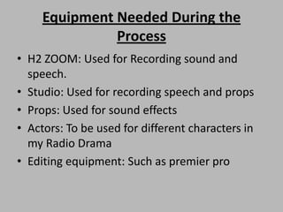 Equipment Needed During the
Process
• H2 ZOOM: Used for Recording sound and
speech.
• Studio: Used for recording speech and props
• Props: Used for sound effects
• Actors: To be used for different characters in
my Radio Drama
• Editing equipment: Such as premier pro