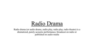 Radio Drama
Radio drama (or audio drama, audio play, radio play, radio theatre) is a
dramatized, purely acoustic performance, broadcast on radio or
published on audio media

 
