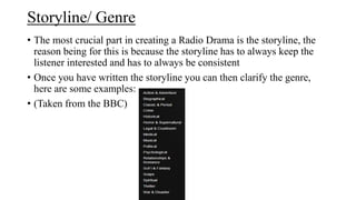 Storyline/ Genre
• The most crucial part in creating a Radio Drama is the storyline, the
reason being for this is because the storyline has to always keep the
listener interested and has to always be consistent
• Once you have written the storyline you can then clarify the genre,
here are some examples:
• (Taken from the BBC)

 