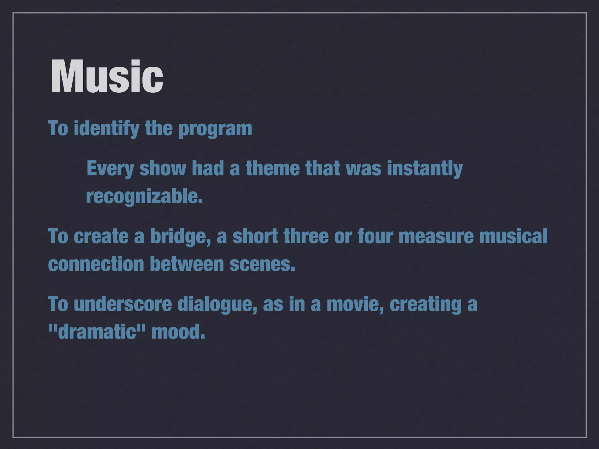 Music
To identify the program
    Every show had a theme that was instantly
    recognizable.
To create a bridge, a short three or four measure musical
connection between scenes.
To underscore dialogue, as in a movie, creating a
"dramatic" mood.
 