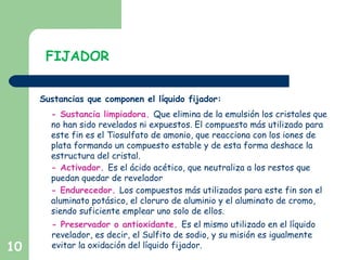 10
FIJADOR
Sustancias que componen el líquido fijador:
- Sustancia limpiadora. Que elimina de la emulsión los cristales que
no han sido revelados ni expuestos. El compuesto más utilizado para
este fin es el Tiosulfato de amonio, que reacciona con los iones de
plata formando un compuesto estable y de esta forma deshace la
estructura del cristal.
- Activador. Es el ácido acético, que neutraliza a los restos que
puedan quedar de revelador
- Endurecedor. Los compuestos más utilizados para este fin son el
aluminato potásico, el cloruro de aluminio y el aluminato de cromo,
siendo suficiente emplear uno solo de ellos.
- Preservador o antioxidante. Es el mismo utilizado en el líquido
revelador, es decir, el Sulfito de sodio, y su misión es igualmente
evitar la oxidación del líquido fijador.
 