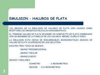 3
EMULSION : HALUROS DE PLATA
LOS GRANOS DE LA EMULSION DE HALUROS DE PLATA SON USADOS COMO
RECEPTORES DE IMAGEN EN PELICULAS RADIOGRAFICAS.
EL TERMINO HALURO DE PLATA DESCRIBE UN COMPUESTO DE PLATA COMBINADO
CON UN MIEMBRO DE LA FAMILIA DE LOS HALUROS: BROMO, CLORO O YODO.
LA EMULSION ESTA HECHA DE INNUMERABLES MICROCRISTALES GRANOS DE
HALURO DE PLATA SUSPENDIDO EN UNA GELATINA.
EXISTEN TRES TIPOS DE GRANOS:
- GRANO TRIDIMENCIONAL
- GRANO TABULAR
- GRANO CUBICO
GRANOS TABULARES:
DIAMETRO : 2 MICROMETROS
GROSOR : 0.13 MICROMETROS
 